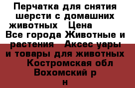 Перчатка для снятия шерсти с домашних животных › Цена ­ 100 - Все города Животные и растения » Аксесcуары и товары для животных   . Костромская обл.,Вохомский р-н